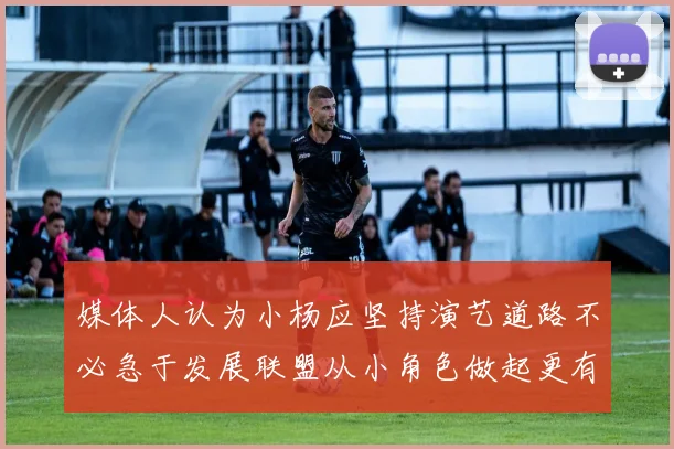 媒体人认为小杨应坚持演艺道路不必急于发展联盟从小角色做起更有前途