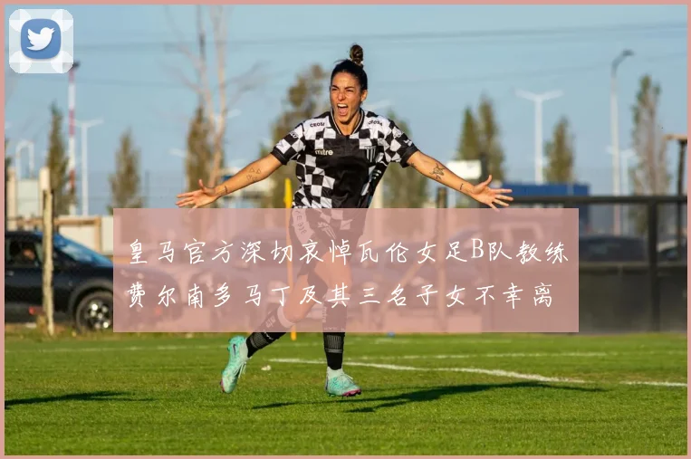 皇马官方深切哀悼瓦伦女足B队教练费尔南多马丁及其三名子女不幸离世
