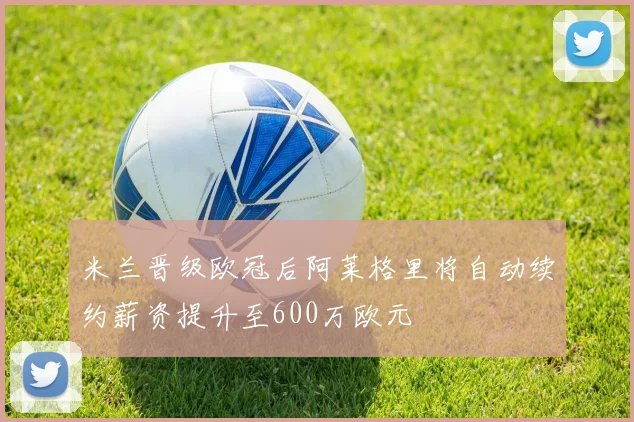 米兰晋级欧冠后阿莱格里将自动续约薪资提升至600万欧元
