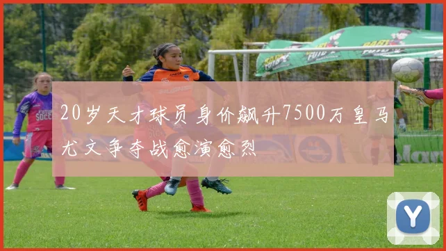 20岁天才球员身价飙升7500万皇马尤文争夺战愈演愈烈