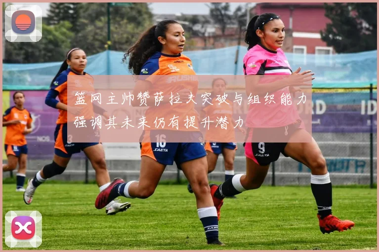 篮网主帅赞萨拉夫突破与组织能力强调其未来仍有提升潜力