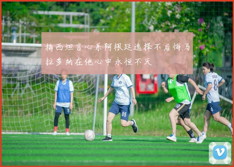 梅西坦言心系阿根廷选择不后悔马拉多纳在他心中永恒不灭