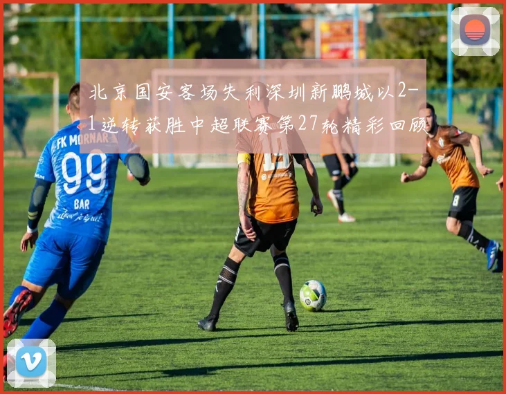 北京国安客场失利深圳新鹏城以2-1逆转获胜中超联赛第27轮精彩回顾