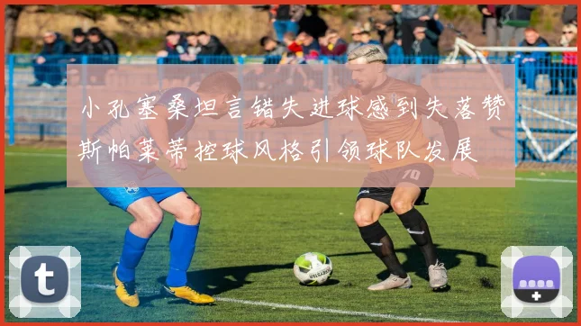 小孔塞桑坦言错失进球感到失落赞斯帕莱蒂控球风格引领球队发展