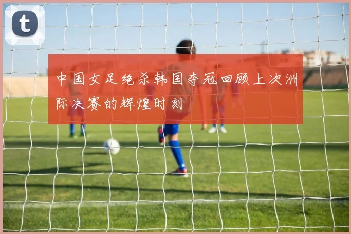 中国女足绝杀韩国夺冠回顾上次洲际决赛的辉煌时刻