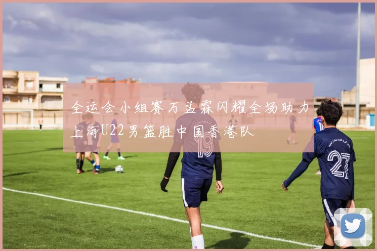 全运会小组赛万孟霖闪耀全场助力上海U22男篮胜中国香港队