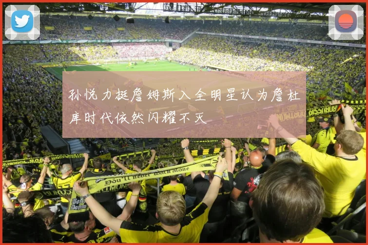孙悦力挺詹姆斯入全明星认为詹杜库时代依然闪耀不灭