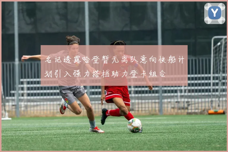 名记透露哈登暂无离队意向快船计划引入强力搭档助力登卡组合