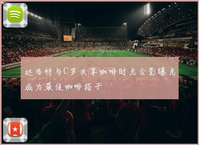 达洛特与C罗共享咖啡时光合影曝光成为最佳咖啡搭子