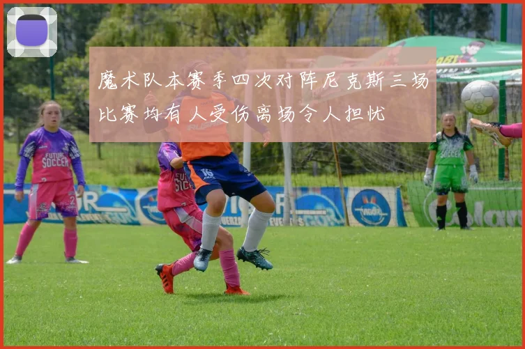 魔术队本赛季四次对阵尼克斯三场比赛均有人受伤离场令人担忧