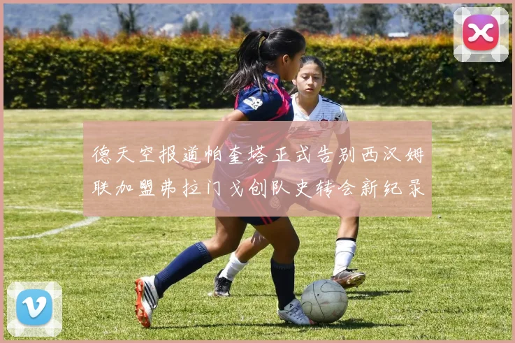 德天空报道帕奎塔正式告别西汉姆联加盟弗拉门戈创队史转会新纪录