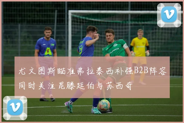 尤文图斯瞄准弗拉泰西补强B2B阵容同时关注昆滕廷伯与苏西奇