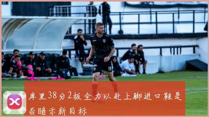 库里38分2板全力以赴上脚进口鞋是否暗示新目标