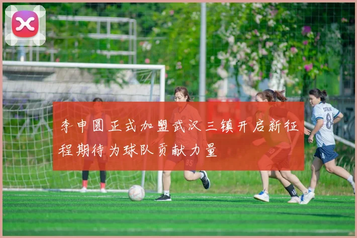 李申圆正式加盟武汉三镇开启新征程期待为球队贡献力量