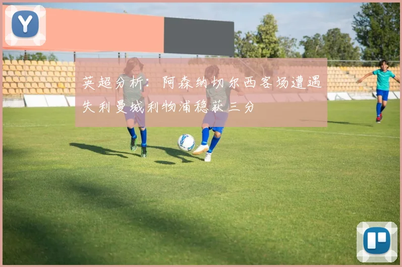 英超分析：阿森纳切尔西客场遭遇失利曼城利物浦稳获三分