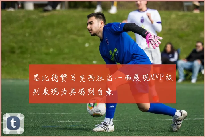 恩比德赞马克西独当一面展现MVP级别表现为其感到自豪