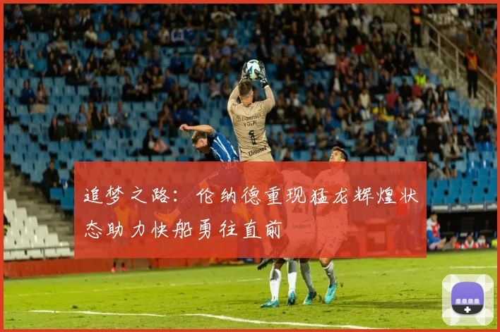 追梦之路：伦纳德重现猛龙辉煌状态助力快船勇往直前