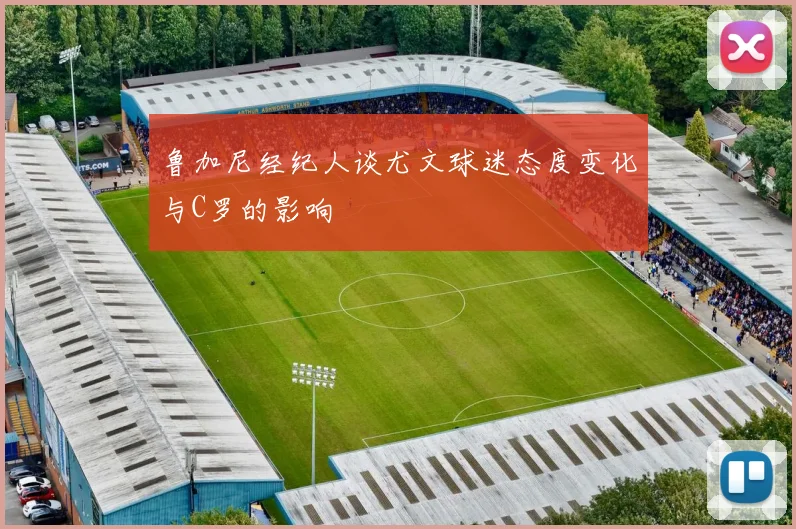 鲁加尼经纪人谈尤文球迷态度变化与C罗的影响