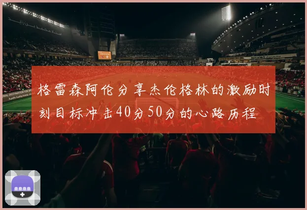 格雷森阿伦分享杰伦格林的激励时刻目标冲击40分50分的心路历程