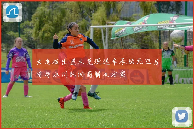女老板出差未兑现送车承诺元旦后将与永州队协商解决方案