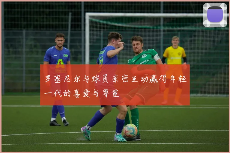 罗塞尼尔与球员亲密互动赢得年轻一代的喜爱与尊重