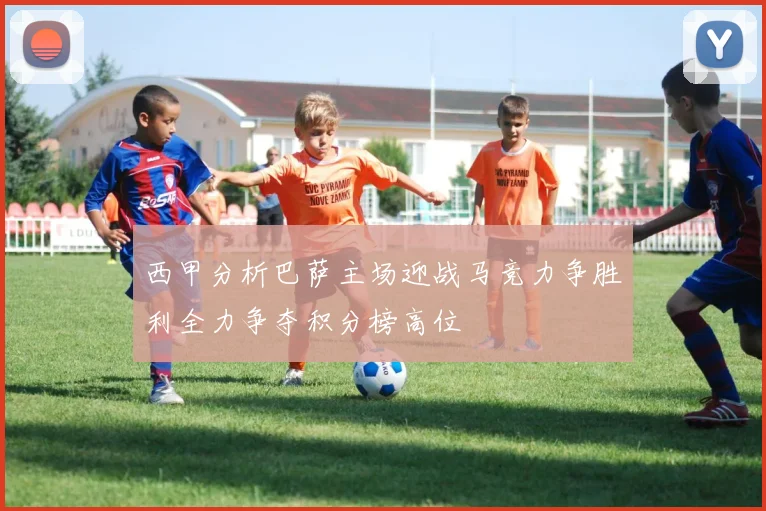 西甲分析巴萨主场迎战马竞力争胜利全力争夺积分榜高位
