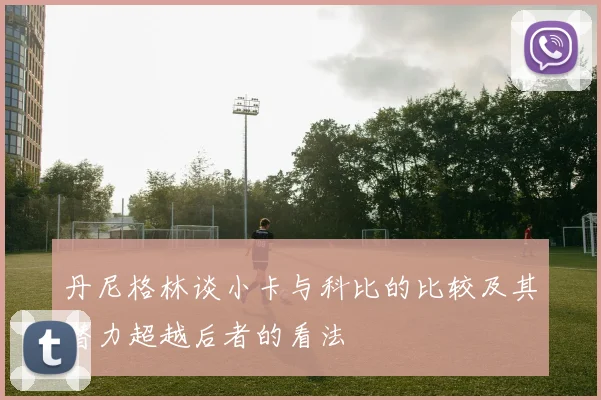 丹尼格林谈小卡与科比的比较及其潜力超越后者的看法