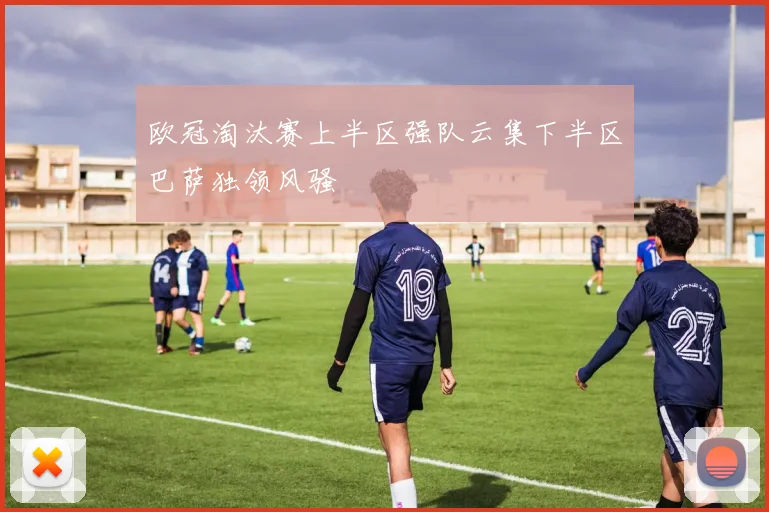 欧冠淘汰赛上半区强队云集下半区巴萨独领风骚