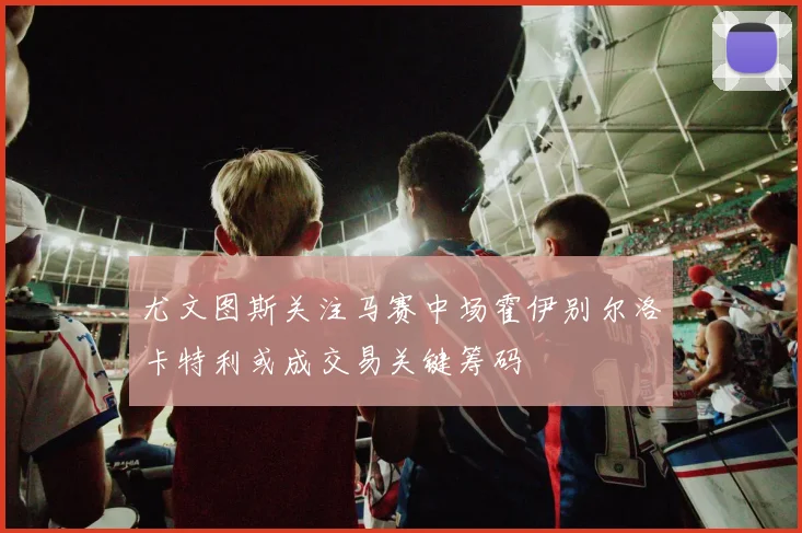 尤文图斯关注马赛中场霍伊别尔洛卡特利或成交易关键筹码