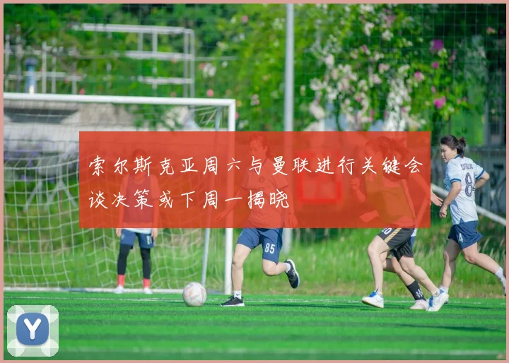 索尔斯克亚周六与曼联进行关键会谈决策或下周一揭晓