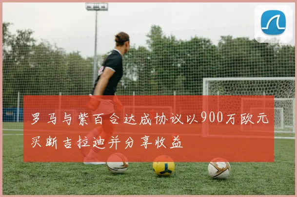 罗马与紫百合达成协议以900万欧元买断吉拉迪并分享收益
