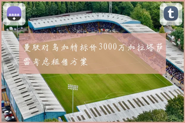 曼联对乌加特标价3000万加拉塔萨雷考虑租借方案