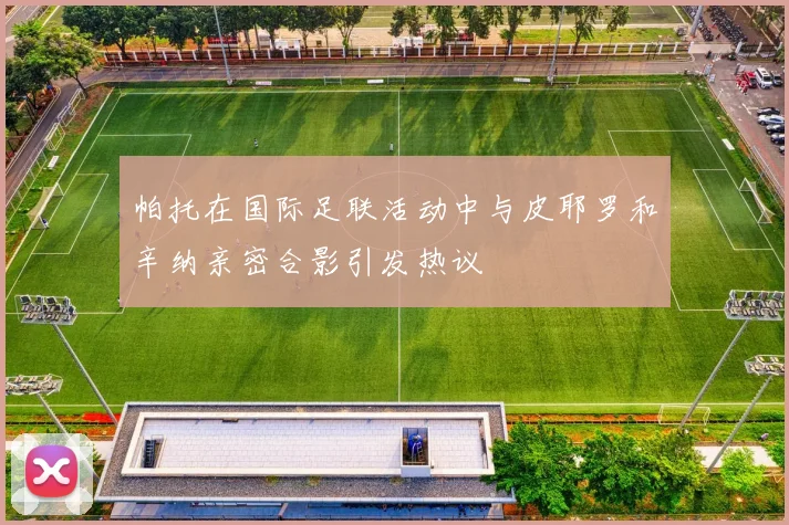 帕托在国际足联活动中与皮耶罗和辛纳亲密合影引发热议