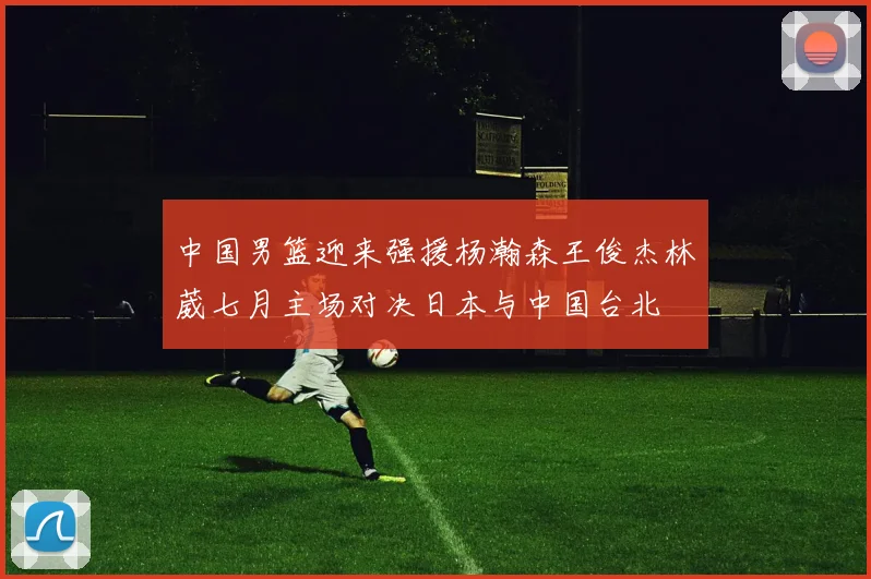中国男篮迎来强援杨瀚森王俊杰林葳七月主场对决日本与中国台北