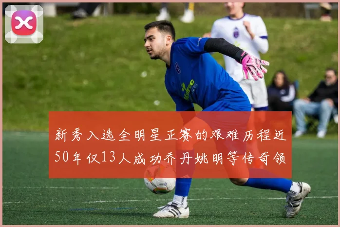 新秀入选全明星正赛的艰难历程近50年仅13人成功乔丹姚明等传奇领衔