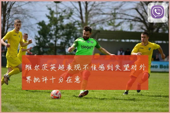 维尔茨英超表现不佳感到失望对外界批评十分在意