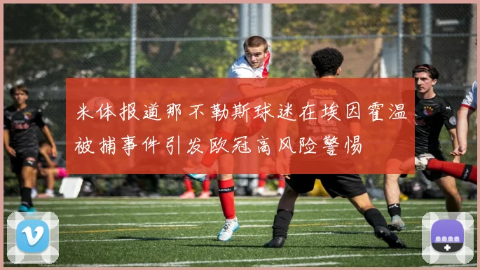 米体报道那不勒斯球迷在埃因霍温被捕事件引发欧冠高风险警惕