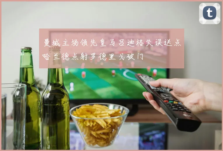 曼城主场领先皇马吕迪格失误送点哈兰德点射罗德里戈破门
