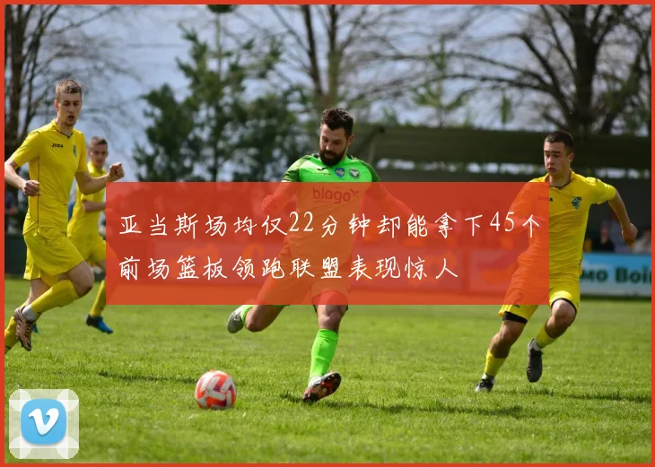 亚当斯场均仅22分钟却能拿下45个前场篮板领跑联盟表现惊人