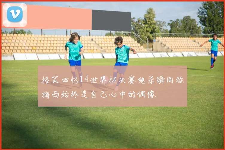 格策回忆14世界杯决赛绝杀瞬间称梅西始终是自己心中的偶像