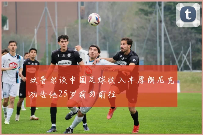 坎普尔谈中国足球收入丰厚朗尼克劝告他25岁前勿前往